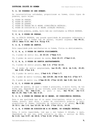 DOUTRINA CRISTÃ DO HOMEM José Joaquim Gonçalves de Faria.
fariaestudos@terra.com.br. 9.
V, 2, OS PODERES DO SER HUMANO.
As características estudadas, proporcionam ao homem, cinco tipos de
poderes, quais sejam:
A, PODER DE PENSAR.
B, PODER DE SENTIR.
C, PODER DE QUERER.
D, PODER DE PENSAR EM SI MESMO (CONSCIÊNCIA PRÓPRIA).
E, PODER DE DIRIGIR-SE A SI MESMO (DIREÇÃO PRÓPRIA).
Todos estes poderes, podem, muito bem ser confirmados na BÍBLIA SAGRADA.
V, 2, A, O PODER DE PENSAR.
Há, na BÍBLIA SAGRADA, uma grande quantidade de passagens referentes à
capacidade que o homem tem de pensar, vejamos algumas; Sal¨94:11,
139:2; Amós¨4:13; Mat¨9:4; Filip¨4:8.
V, 2, B, O PODER DE SENTIR.
Esta capacidade pode manifestar-se no homem, física ou abstratamente.
V, 2, B, a, O PODER DE SENTIR FISICAMENTE.
01, O poder de sentir dor, Jó¨33:19; 1ªTess¨5:3.
02, O poder de sentir prazer da carne, Prov¨21:17; 2ªPed¨2:13.
V, 2, B, b, O PODER DE SENTIR ABSTRATAMENTE.
01, O poder de sentir prazer, Sal¨1:2; 2ªCor¨12:10.
02, O poder de sentir perplexidade, Luc¨21:25, 24:4; At¨5:24, 25:20;
Gál¨4:20; 2ªCor¨4:8.
03, O poder de sentir amor, 1ªPed¨4:8; 2ªPed¨1:7.
04, O poder de sentir tristeza, Sal¨119:28; Jer¨8:18; Rom¨9:2; 2ªCor¨9:7.
05, O poder de sentir ira, 1ºSam¨20:30; 2ªCor¨12:20; Gál¨5:20; Col¨3:8.
V, 2, C, O PODER DE QUERER.
O poder de querer, do qual o homem é possuidor, é muito forte, de tal
forma que, dependendo da sua vontade, pode encaminhar-se, para o bem,
Prov¨11:11, 23; Rom¨2:10, ou para o mal, Sal¨78:10; Jer¨5:3;
Mat¨21:30; Rom¨7:18; Gál¨6:12.
V, 2, D, O PODER DE PENSAR EM SI MESMO, OU CONSCIÊNCIA PRÓPRIA.
Esta é uma qualidade que só os seres inteligentes, entre os quais, o
homem, possui, qual seja, o poder da consciência própria, a qual,
proporciona ao homem, condições de referir-se a si mesmo, Êx¨6:30;
Jó¨10:1; Jer¨1:6; Luc¨12:19; At¨4:20; 1ªCor¨13:11, 14:19.
V, 2, E, O PODER DE DIRIGIR-SE A SI MESMO, OU DIREÇÃO PRÓPRIA.
Esta, é outra capacidade, com que o ser humano é dotado, a qual,
dependendo do seu uso, pode colocá-lo ou não, a serviço de DEUS,
Ez¨3:15; Luc¨9:57; At¨18:6; 1ªCor¨4:19; 2ªCor¨13:1.
 