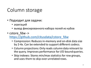 Column	storage
• Подходит	для	задачи:	
• агрегаций
• вывод	фиксированного	набора	полей	из	кубов
• cstore_fdw ->	
https://github.com/citusdata/cstore_fdw
• Compression:	Reduces	in-memory	and	on-disk	data	size	
by	2-4x.	Can	be	extended	to	support	different	codecs.
• Column	projections:	Only	reads	column	data	relevant	to	
the	query.	Improves	performance	for	I/O	bound	queries.
• Skip	indexes:	Stores	min/max	statistics	for	row	groups,	
and	uses	them	to	skip	over	unrelated	rows.
18
 