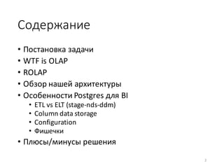 Содержание
• Постановка	задачи	
• WTF	is	OLAP
• ROLAP
• Обзор	нашей	архитектуры
• Особенности	Postgres для	BI
• ETL	vs	ELT	(stage-nds-ddm)
• Column	data	storage
• Configuration
• Фишечки
• Плюсы/минусы	решения
2
 