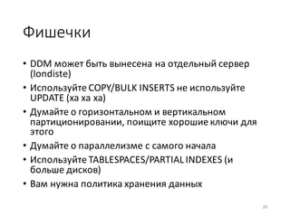 Фишечки
• DDM	может	быть	вынесена	на	отдельный	сервер	
(londiste)
• Используйте	COPY/BULK	INSERTS	не	используйте	
UPDATE	(ха	ха	ха)
• Думайте	о	горизонтальном	и	вертикальном	
партиционировании,	поищите	хорошие	ключи	для	
этого
• Думайте	о	параллелизме	с	самого	начала
• Используйте	TABLESPACES/PARTIAL	INDEXES (и	
больше	дисков)
• Вам	нужна	политика	хранения	данных
20
 