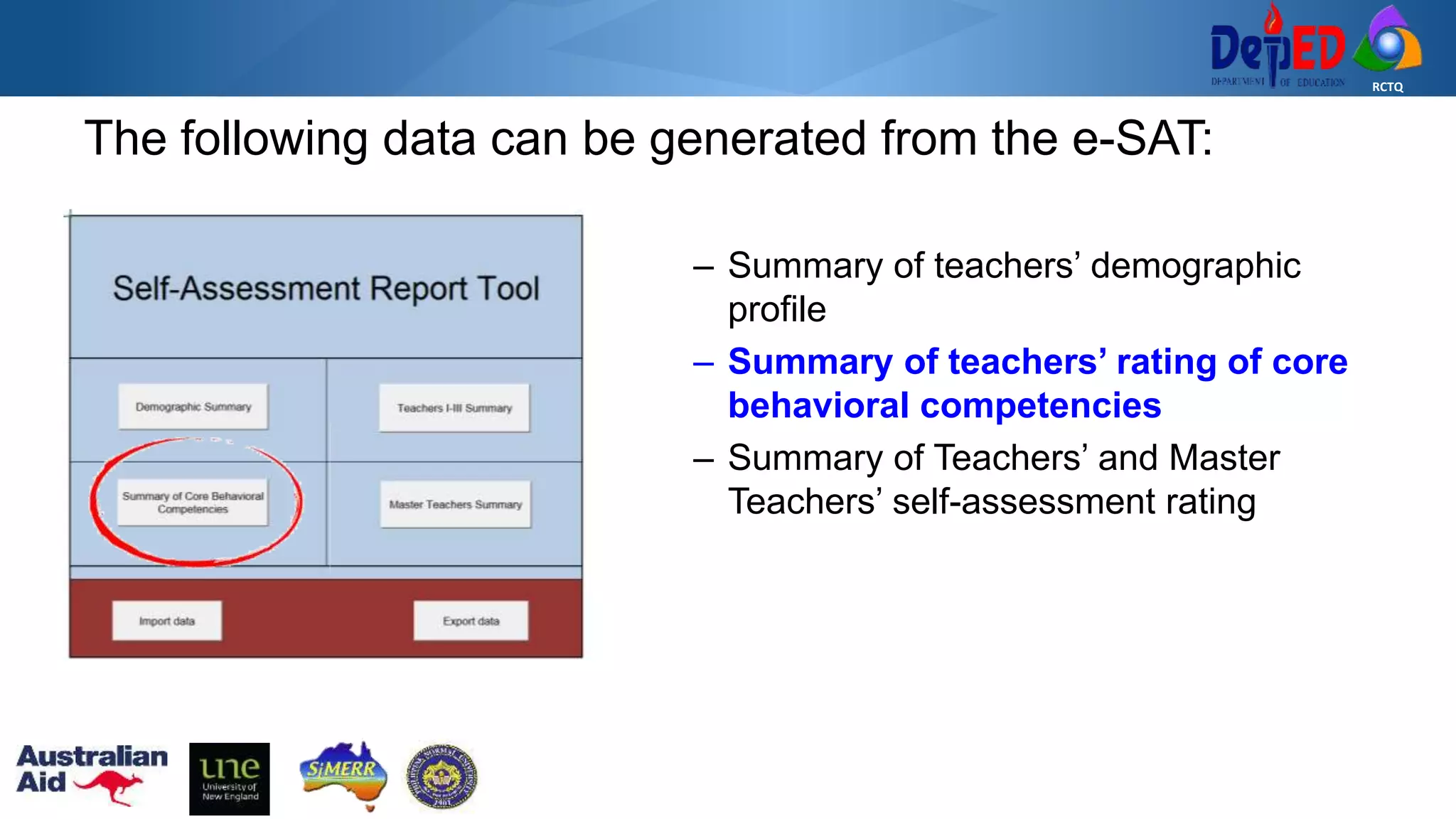 RCTQ
The following data can be generated from the e-SAT:
– Summary of teachers’ demographic
profile
– Summary of teachers’ rating of core
behavioral competencies
– Summary of Teachers’ and Master
Teachers’ self-assessment rating
 