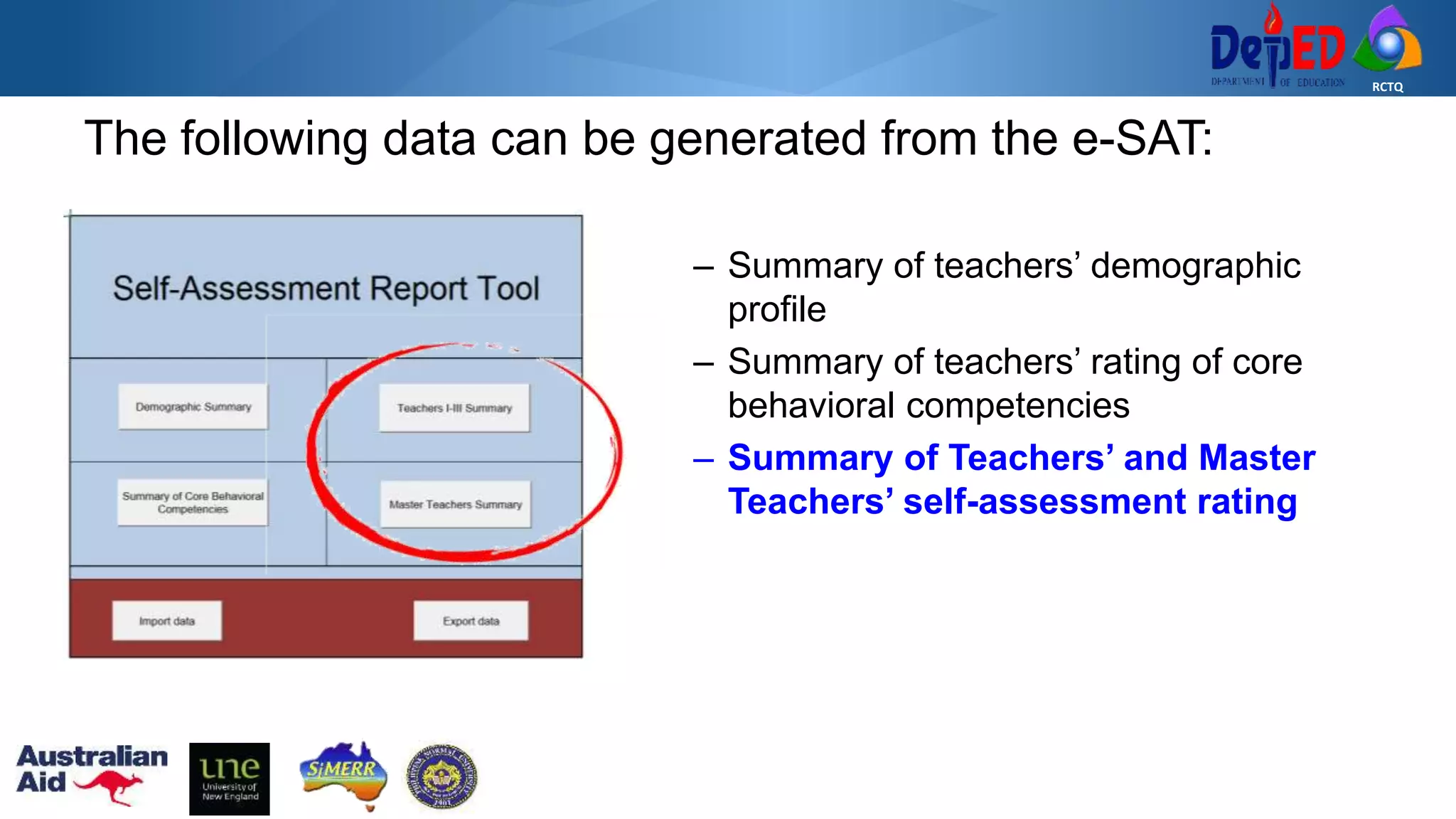 RCTQ
The following data can be generated from the e-SAT:
– Summary of teachers’ demographic
profile
– Summary of teachers’ rating of core
behavioral competencies
– Summary of Teachers’ and Master
Teachers’ self-assessment rating
 