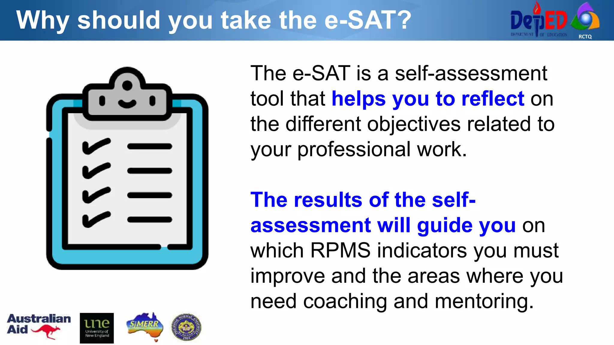 RCTQ
Why should you take the e-SAT?
The e-SAT is a self-assessment
tool that helps you to reflect on
the different objectives related to
your professional work.
The results of the self-
assessment will guide you on
which RPMS indicators you must
improve and the areas where you
need coaching and mentoring.
 