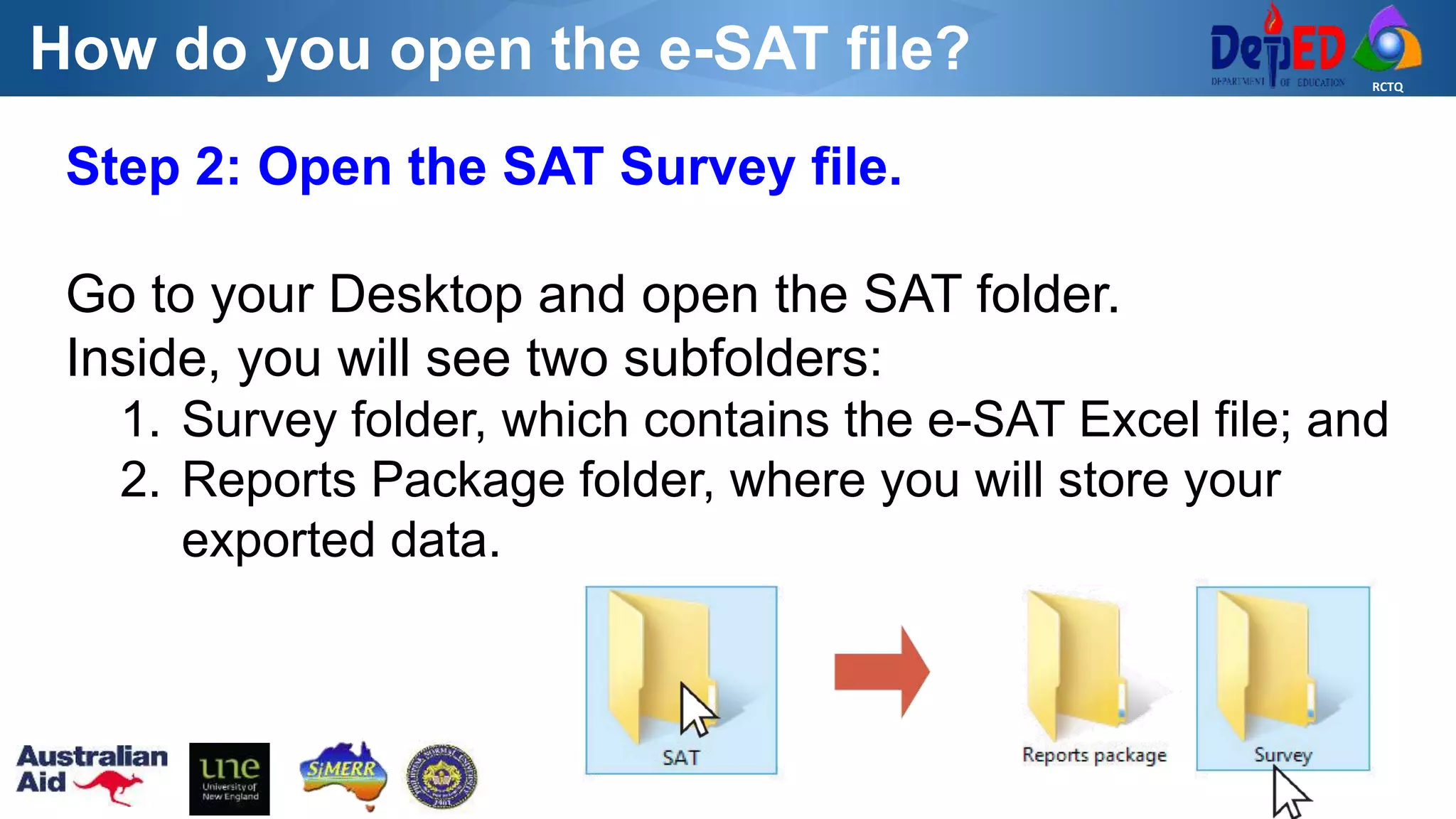 RCTQ
How do you open the e-SAT file?
Step 2: Open the SAT Survey file.
Go to your Desktop and open the SAT folder.
Inside, you will see two subfolders:
1. Survey folder, which contains the e-SAT Excel file; and
2. Reports Package folder, where you will store your
exported data.
 