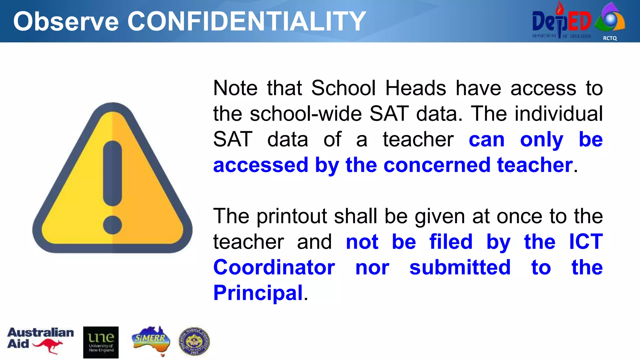 RCTQ
Note that School Heads have access to
the school-wide SAT data. The individual
SAT data of a teacher can only be
accessed by the concerned teacher.
The printout shall be given at once to the
teacher and not be filed by the ICT
Coordinator nor submitted to the
Principal.
Observe CONFIDENTIALITY
 