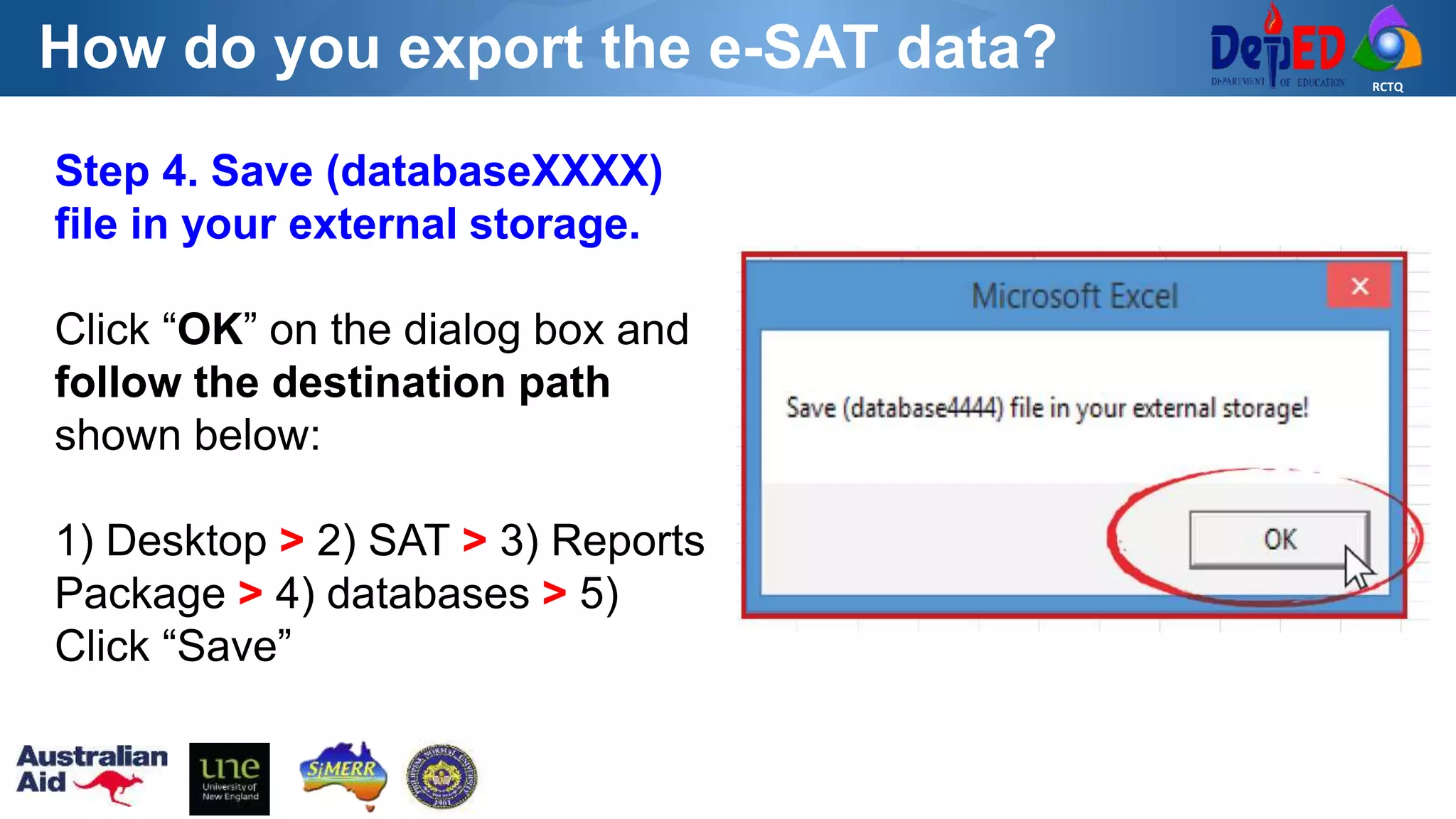 RCTQ
How do you export the e-SAT data?
Step 4. Save (databaseXXXX)
file in your external storage.
Click “OK” on the dialog box and
follow the destination path
shown below:
1) Desktop > 2) SAT > 3) Reports
Package > 4) databases > 5)
Click “Save”
 