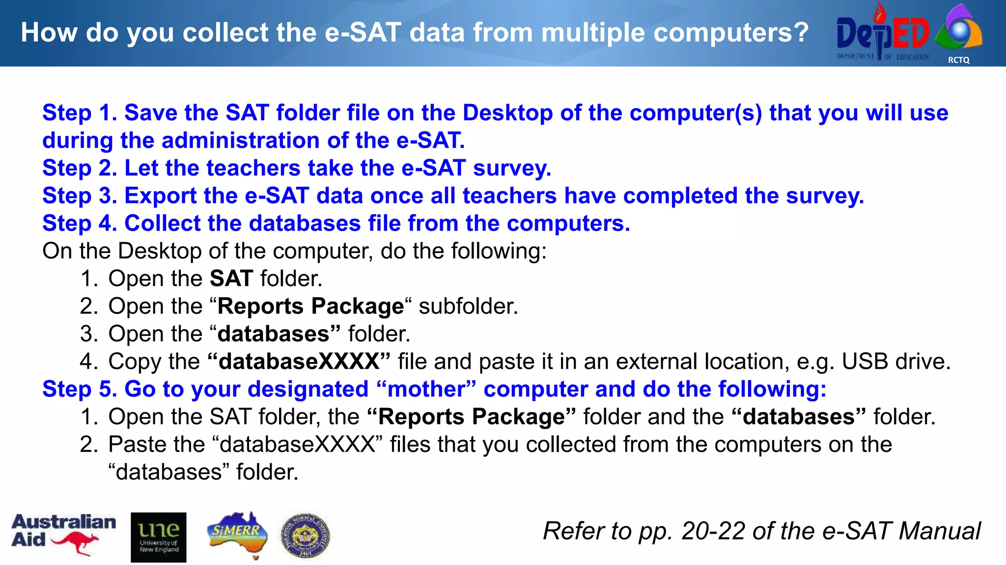 RCTQ
How do you collect the e-SAT data from multiple computers?
Step 1. Save the SAT folder file on the Desktop of the computer(s) that you will use
during the administration of the e-SAT.
Step 2. Let the teachers take the e-SAT survey.
Step 3. Export the e-SAT data once all teachers have completed the survey.
Step 4. Collect the databases file from the computers.
On the Desktop of the computer, do the following:
1. Open the SAT folder.
2. Open the “Reports Package“ subfolder.
3. Open the “databases” folder.
4. Copy the “databaseXXXX” file and paste it in an external location, e.g. USB drive.
Step 5. Go to your designated “mother” computer and do the following:
1. Open the SAT folder, the “Reports Package” folder and the “databases” folder.
2. Paste the “databaseXXXX” files that you collected from the computers on the
“databases” folder.
Refer to pp. 20-22 of the e-SAT Manual
 
