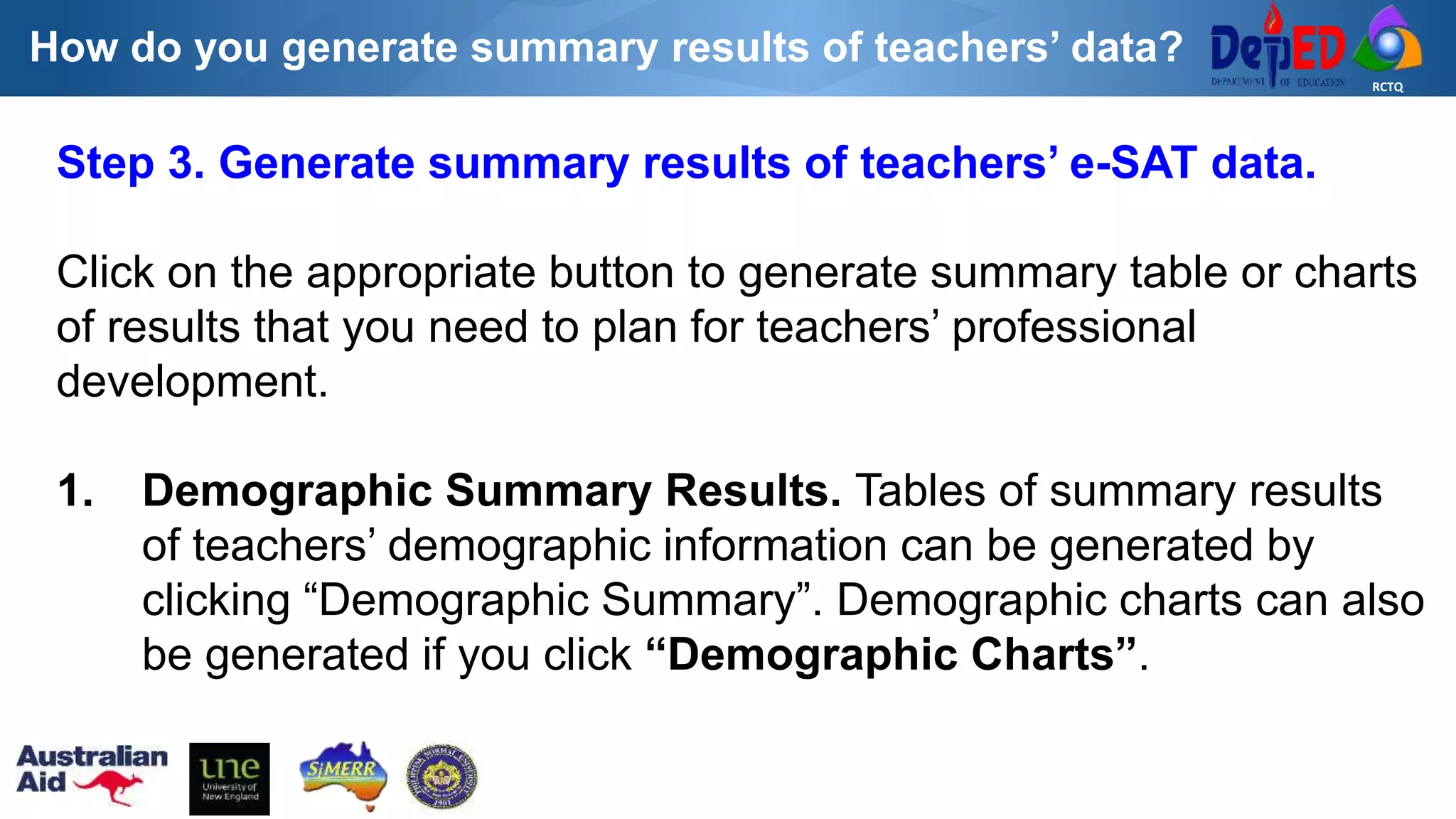 RCTQ
How do you generate summary results of teachers’ data?
Step 3. Generate summary results of teachers’ e-SAT data.
Click on the appropriate button to generate summary table or charts
of results that you need to plan for teachers’ professional
development.
1. Demographic Summary Results. Tables of summary results
of teachers’ demographic information can be generated by
clicking “Demographic Summary”. Demographic charts can also
be generated if you click “Demographic Charts”.
 