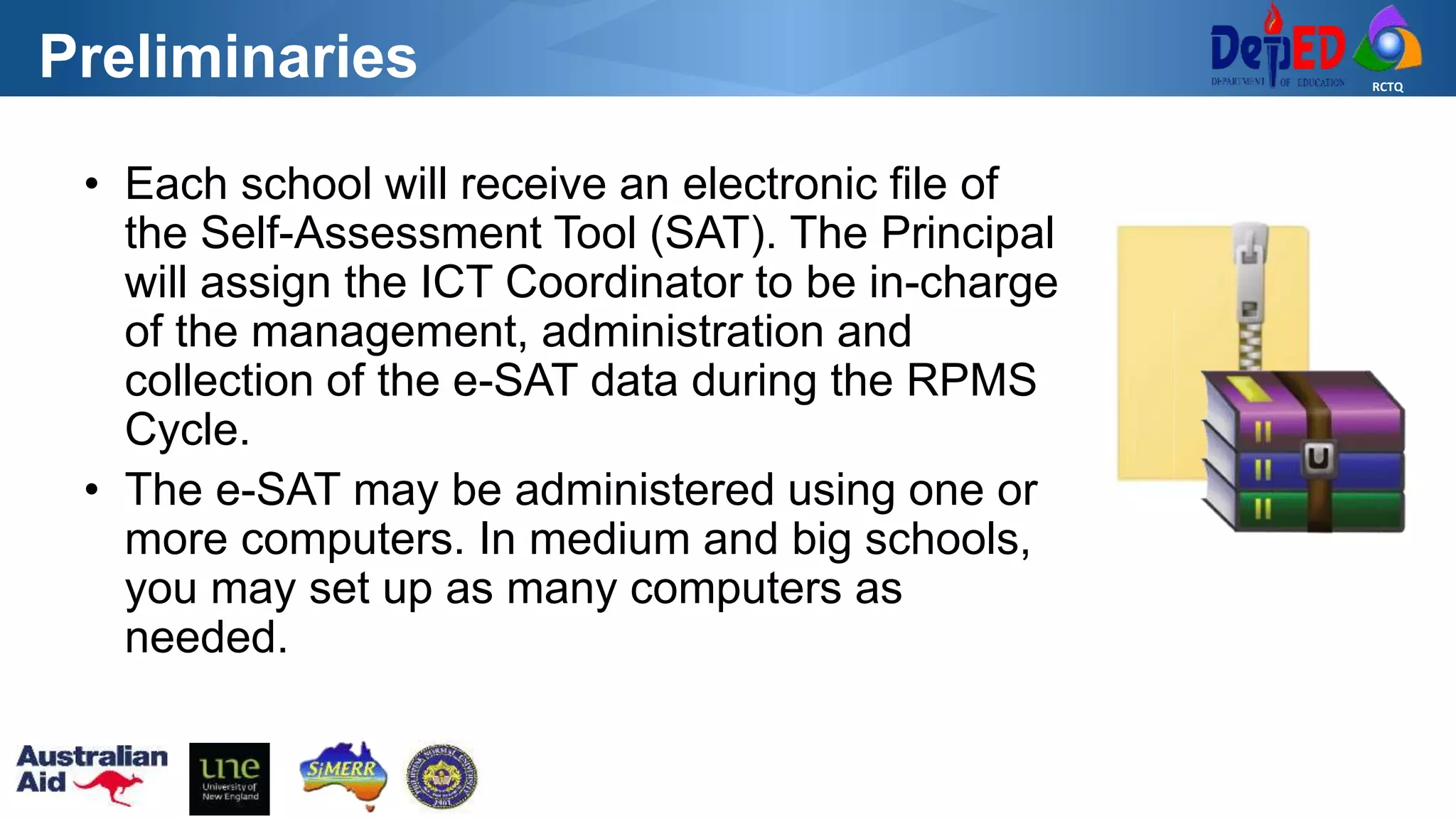 RCTQ
Preliminaries
• Each school will receive an electronic file of
the Self-Assessment Tool (SAT). The Principal
will assign the ICT Coordinator to be in-charge
of the management, administration and
collection of the e-SAT data during the RPMS
Cycle.
• The e-SAT may be administered using one or
more computers. In medium and big schools,
you may set up as many computers as
needed.
 