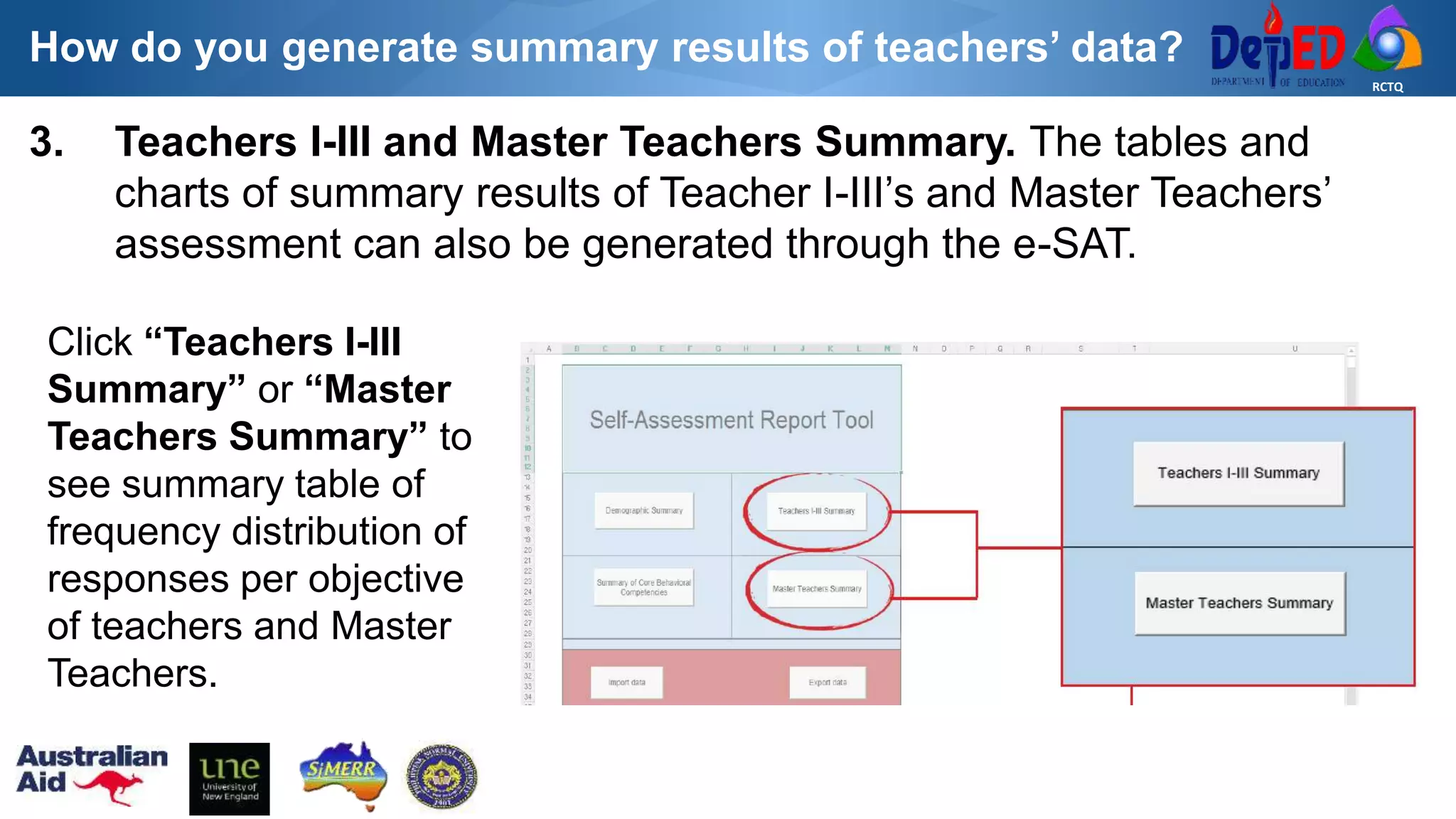RCTQ
3. Teachers I-III and Master Teachers Summary. The tables and
charts of summary results of Teacher I-III’s and Master Teachers’
assessment can also be generated through the e-SAT.
Click “Teachers I-III
Summary” or “Master
Teachers Summary” to
see summary table of
frequency distribution of
responses per objective
of teachers and Master
Teachers.
How do you generate summary results of teachers’ data?
 