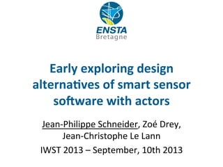 Early	
  exploring	
  design	
  
alterna1ves	
  of	
  smart	
  sensor	
  
so5ware	
  with	
  actors	
  
Jean-­‐Philippe	
  Schneider,	
  Zoé	
  Drey,	
  
Jean-­‐Christophe	
  Le	
  Lann	
  
IWST	
  2013	
  –	
  September,	
  10th	
  2013	
  
 