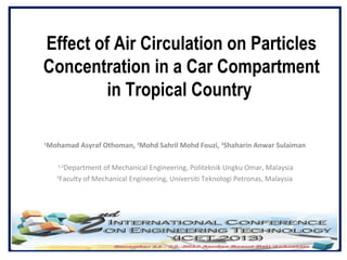Effect of Air Circulation on Particles
Concentration in a Car Compartment
in Tropical Country
Mohamad Asyraf Othoman, 2Mohd Sahril Mohd Fouzi, 3Shaharin Anwar Sulaiman

1

Department of Mechanical Engineering, Politeknik Ungku Omar, Malaysia
3
Faculty of Mechanical Engineering, Universiti Teknologi Petronas, Malaysia
1,2

 