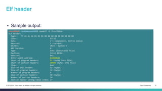 Elf header 
 Sample output: 
cisco@kali:~/src/seccon/ch6$ readelf -h /bin/false 
ELF Header: 
Magic: 7f 45 4c 46 01 01 01 00 00 00 00 00 00 00 00 00 
Class: ELF32 
Data: 2's complement, little endian 
Version: 1 (current) 
OS/ABI: UNIX - System V 
ABI Version: 0 
Type: EXEC (Executable file) 
Machine: Intel 80386 
Version: 0x1 
Entry point address: 0x8048e44 
Start of program headers: 52 (bytes into file) 
Start of section headers: 20908 (bytes into file) 
Flags: 0x0 
Size of this header: 52 (bytes) 
Size of program headers: 32 (bytes) 
Number of program headers: 9 
Size of section headers: 40 (bytes) 
Number of section headers: 28 
Section header string table index: 27 
© 2013-2014 Cisco and/or its affiliates. All rights reserved. Cisco Confidential 10 
 