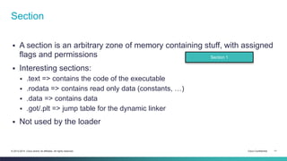 Section 
 A section is an arbitrary zone of memory containing stuff, with assigned 
flags and permissions 
 Interesting sections: 
 .text => contains the code of the executable 
 .rodata => contains read only data (constants, …) 
 .data => contains data 
 .got/.plt => jump table for the dynamic linker 
 Not used by the loader 
Section 1 
© 2013-2014 Cisco and/or its affiliates. All rights reserved. Cisco Confidential 11 
 
