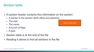 Section table 
 A section header contains this information on the section: 
 A pointer to the section (both offset and address) 
 The size 
 The name 
 A bunch of flags 
 A type 
 Section table is at the end of the file 
 Reading it allows to find all sections in the file 
Section header table 
© 2013-2014 Cisco and/or its affiliates. All rights reserved. Cisco Confidential 12 
 