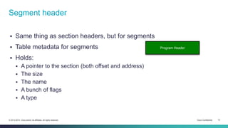 Segment header 
 Same thing as section headers, but for segments 
 Table metadata for segments 
 Holds: 
 A pointer to the section (both offset and address) 
 The size 
 The name 
 A bunch of flags 
 A type 
Program Header 
© 2013-2014 Cisco and/or its affiliates. All rights reserved. Cisco Confidential 15 
 