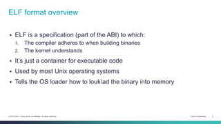 ELF format overview 
 ELF is a specification (part of the ABI) to which: 
1. The compiler adheres to when building binaries 
2. The kernel understands 
 It’s just a container for executable code 
 Used by most Unix operating systems 
 Tells the OS loader how to loukad the binary into memory 
© 2013-2014 Cisco and/or its affiliates. All rights reserved. Cisco Confidential 2 
 