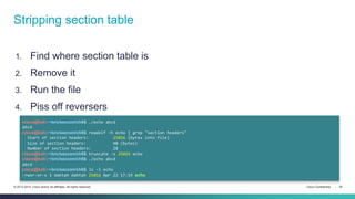 Stripping section table 
1. Find where section table is 
2. Remove it 
3. Run the file 
4. Piss off reversers 
cisco@kali:~/src/seccon/ch6$ ./echo abcd 
abcd 
cisco@kali:~/src/seccon/ch6$ readelf -h echo | grep "section headers" 
Start of section headers: 25016 (bytes into file) 
Size of section headers: 40 (bytes) 
Number of section headers: 28 
cisco@kali:~/src/seccon/ch6$ truncate -s 25016 echo 
cisco@kali:~/src/seccon/ch6$ ./echo abcd 
abcd 
cisco@kali:~/src/seccon/ch6$ ls -l echo 
-rwxr-xr-x 1 dahtah dahtah 25016 Apr 22 17:19 echo 
© 2013-2014 Cisco and/or its affiliates. All rights reserved. Cisco Confidential 20 
 