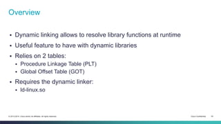 Overview 
 Dynamic linking allows to resolve library functions at runtime 
 Useful feature to have with dynamic libraries 
 Relies on 2 tables: 
 Procedure Linkage Table (PLT) 
 Global Offset Table (GOT) 
 Requires the dynamic linker: 
 ld-linux.so 
© 2013-2014 Cisco and/or its affiliates. All rights reserved. Cisco Confidential 22 
 