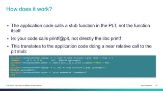 How does it work? 
 The application code calls a stub function in the PLT, not the function 
itself 
 Ie: your code calls printf@plt, not directly the libc printf 
 This translates to the application code doing a near relative call to the 
plt stub: 
cisco@kali:~/src/seccon/ch6$ objdump -d -j .text -M intel /bin/echo | grep '@plt' | head -n 1 
8048e19: e8 72 fe ff ff call 8048c90 <getenv@plt> 
cisco@kali:~/src/seccon/ch6$ python -c 'import exutil as x; print x.cmp2(0xfffffe72 + 0x5)' 
-393 
cisco@kali:~/src/seccon/ch6$ objdump -d -j .plt -M intel /bin/echo | grep 'getenv@plt>:' 
08048c90 <getenv@plt>: 
cisco@kali:~/src/seccon/ch6$ python -c "print 0x08048c90 - 0x08048e19" 
-393 
© 2013-2014 Cisco and/or its affiliates. All rights reserved. Cisco Confidential 23 
 