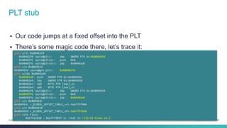 PLT stub 
 Our code jumps at a fixed offset into the PLT 
 There’s some magic code there, let’s trace it: 
gdb$ x/3i 0x80482f0 
0x80482f0 <puts@plt>: jmp DWORD PTR ds:0x8049654 
0x80482f6 <puts@plt+6>: push 0x0 
0x80482fb <puts@plt+11>: jmp 0x80482e0 
gdb$ x/w 0x8049654 
0x8049654 <puts@got.plt>: 0x080482f6 
gdb$ x/10i 0x80482e0 
0x80482e0: push DWORD PTR ds:0x804964c 
0x80482e6: jmp DWORD PTR ds:0x8049650 
0x80482ec: add BYTE PTR [eax],al 
0x80482ee: add BYTE PTR [eax],al 
0x80482f0 <puts@plt>: jmp DWORD PTR ds:0x8049654 
0x80482f6 <puts@plt+6>: push 0x0 
0x80482fb <puts@plt+11>: jmp 0x80482e0 
gdb$ x/x 0x804964c 
0x804964c <_GLOBAL_OFFSET_TABLE_+4>: 0xb7fff908 
gdb$ x/x 0x8049650 
0x8049650 <_GLOBAL_OFFSET_TABLE_+8>: 0xb7ff59b0 
gdb$ info files 
0xb7fe2820 - 0xb7ff905f is .text in /lib/ld-linux.so.2 
© 2013-2014 Cisco and/or its affiliates. All rights reserved. Cisco Confidential 24 
 