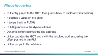 What’s happening 
 PLT entry jumps to the GOT, then jumps back to itself (next instruction) 
 It pushes a value on the stack 
 It jumps back to PLT[0] 
 PLT[0] jumps into the dynamic linker 
 Dynamic linker resolves the libc address 
 Linker updates the GOT entry with the resolved address, using the 
offset pushed in the PLT 
 Linker jumps to libc address 
© 2013-2014 Cisco and/or its affiliates. All rights reserved. Cisco Confidential 25 
 