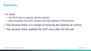 Summary 
 In short: 
 The PLT entry is used to call the function 
 Once resolved, the GOT contains the real address of the function 
 The dynamic linker is in charge of resolving the address at runtime 
 The dynamic linker updates the GOT entry after the first call 
© 2013-2014 Cisco and/or its affiliates. All rights reserved. Cisco Confidential 27 
 