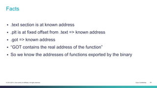 Facts 
 .text section is at known address 
 .plt is at fixed offset from .text => known address 
 .got => known address 
 “GOT contains the real address of the function” 
 So we know the addresses of functions exported by the binary 
© 2013-2014 Cisco and/or its affiliates. All rights reserved. Cisco Confidential 29 
 