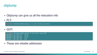 objdump 
 Objdump can give us all the relocation info 
 PLT: 
cisco@kali:~/src/seccon/ch6$ objdump -d -j .plt -M intel /bin/false 
 GOT: 
cisco@kali:~/src/seccon/ch6$ objdump -R /bin/false | grep JUMP 
0804e000 R_386_JUMP_SLOT strcmp 
0804e004 R_386_JUMP_SLOT fflush 
0804e008 R_386_JUMP_SLOT _exit 
0804e00c R_386_JUMP_SLOT free 
 These are reliable addresses 
© 2013-2014 Cisco and/or its affiliates. All rights reserved. Cisco Confidential 30 
 