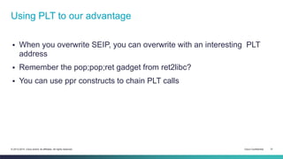 Using PLT to our advantage 
 When you overwrite SEIP, you can overwrite with an interesting PLT 
address 
 Remember the pop;pop;ret gadget from ret2libc? 
 You can use ppr constructs to chain PLT calls 
© 2013-2014 Cisco and/or its affiliates. All rights reserved. Cisco Confidential 31 
 