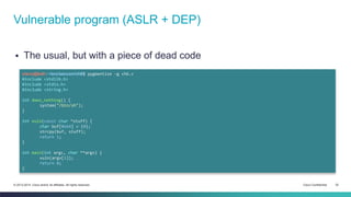 Vulnerable program (ASLR + DEP) 
 The usual, but with a piece of dead code 
cisco@kali:~/src/seccon/ch6$ pygmentize -g ch6.c 
#include <stdlib.h> 
#include <stdio.h> 
#include <string.h> 
int does_nothing() { 
system("/bin/sh"); 
} 
int vuln(const char *stuff) { 
char buf[0x64] = {0}; 
strcpy(buf, stuff); 
return 1; 
} 
int main(int argc, char **argv) { 
vuln(argv[1]); 
return 0; 
} 
© 2013-2014 Cisco and/or its affiliates. All rights reserved. Cisco Confidential 32 
 