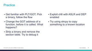 Practice 
 Get familiar with PLT/GOT. Pick 
a binary, follow the flow 
 Change the GOT address of a 
function, before it is called. What 
happens? 
 Strip a binary and remove the 
section table. Try to debug it 
 Exploit ch6 with ASLR and DEP 
enabled 
 Try using strcpy to copy 
something to a known location 
© 2013-2014 Cisco and/or its affiliates. All rights reserved. Cisco Confidential 39 
