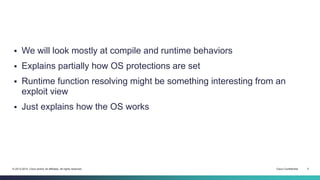  We will look mostly at compile and runtime behaviors 
 Explains partially how OS protections are set 
 Runtime function resolving might be something interesting from an 
exploit view 
 Just explains how the OS works 
© 2013-2014 Cisco and/or its affiliates. All rights reserved. Cisco Confidential 5 
 