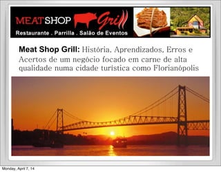 Meat Shop Grill: História, Aprendizados, Erros e
Acertos de um negócio focado em carne de alta
qualidade numa cidade turística como Florianópolis
Monday, April 7, 14
 