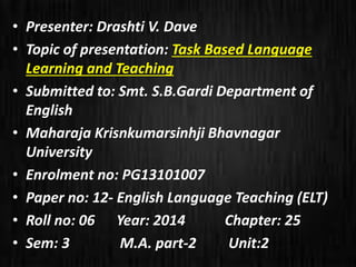 • Presenter: Drashti V. Dave 
• Topic of presentation: Task Based Language 
Learning and Teaching 
• Submitted to: Smt. S.B.Gardi Department of 
English 
• Maharaja Krisnkumarsinhji Bhavnagar 
University 
• Enrolment no: PG13101007 
• Paper no: 12- English Language Teaching (ELT) 
• Roll no: 06 Year: 2014 Chapter: 25 
• Sem: 3 M.A. part-2 Unit:2 
 