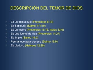 DESCRIPCIÓN DEL TEMOR DE DIOS


•   Es un odio al Mal (Proverbios 8:13)
•   Es Sabiduría (Salmo 111:10)
•   Es un tesoro (Proverbios 15:16, Isaías 33:6)
•   Es una fuente de vida (Proverbios 14:27)
•   Es limpio (Salmo 19:9)
•   Permanece para siempre (Salmo 19:9)
•   Es piadoso (Hebreos 12:28)
 