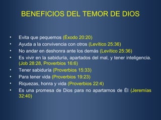 BENEFICIOS DEL TEMOR DE DIOS


•   Evita que pequemos (Éxodo 20:20)
•   Ayuda a la convivencia con otros (Levítico 25:36)
•   No andar en deshonra ante los demás (Levítico 25:36)
•   Es vivir en la sabiduría, apartados del mal, y tener inteligencia.
    (Job 28:28, Proverbios 16:6)
•   Tener sabiduría (Proverbios 15:33)
•   Para tener vida (Proverbios 19:23)
•   Riquezas, honra y vida (Proverbios 22:4)
•   Es una promesa de Dios para no apartarnos de Él (Jeremías
    32:40)
 
