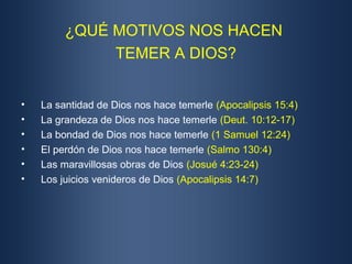 ¿QUÉ MOTIVOS NOS HACEN
              TEMER A DIOS?


•   La santidad de Dios nos hace temerle (Apocalipsis 15:4)
•   La grandeza de Dios nos hace temerle (Deut. 10:12-17)
•   La bondad de Dios nos hace temerle (1 Samuel 12:24)
•   El perdón de Dios nos hace temerle (Salmo 130:4)
•   Las maravillosas obras de Dios (Josué 4:23-24)
•   Los juicios venideros de Dios (Apocalipsis 14:7)
 