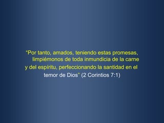 “Por tanto, amados, teniendo estas promesas,
   limpiémonos de toda inmundicia de la carne
y del espíritu, perfeccionando la santidad en el
        temor de Dios” (2 Corintios 7:1)
 