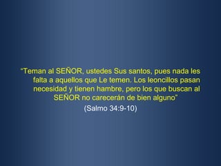 “Teman al SEÑOR, ustedes Sus santos, pues nada les
   falta a aquellos que Le temen. Los leoncillos pasan
   necesidad y tienen hambre, pero los que buscan al
          SEÑOR no carecerán de bien alguno”
                    (Salmo 34:9-10)
 