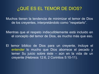 ¿QUÉ ES EL TEMOR DE DIOS?

Muchos tienen la tendencia de minimizar el temor de Dios
   de los creyentes, interpretándolo como “respetarlo”.

Mientras que el respeto indiscutiblemente está incluido en
   el concepto del temor de Dios, es mucho más que eso.

El temor bíblico de Dios para un creyente, incluye el
    entender lo mucho que Dios aborrece el pecado y
    temer Su juicio sobre éste – aún en la vida de un
    creyente (Hebreos 12:6, 2 Corintios 5:10-11).
 