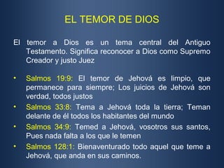 EL TEMOR DE DIOS

El temor a Dios es un tema central del Antiguo
   Testamento. Significa reconocer a Dios como Supremo
   Creador y justo Juez

•   Salmos 19:9: El temor de Jehová es limpio, que
    permanece para siempre; Los juicios de Jehová son
    verdad, todos justos
•   Salmos 33:8: Tema a Jehová toda la tierra; Teman
    delante de él todos los habitantes del mundo
•   Salmos 34:9: Temed a Jehová, vosotros sus santos,
    Pues nada falta a los que le temen
•   Salmos 128:1: Bienaventurado todo aquel que teme a
    Jehová, que anda en sus caminos.
 