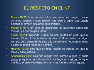 EL RESPETO EN EL NT
• Mateo 10:28: Y no temáis a los que matan el cuerpo, mas el
alma no pueden matar; temed más bien a aquel que puede
destruir el alma y el cuerpo en el infierno.
• Mateo 17:6: Al oír esto los discípulos, se postraron sobre sus
rostros, y tuvieron gran temor.
• Lucas 18:2-4: diciendo: Había en una ciudad un juez, que ni
temía a Dios, ni respetaba a hombre. Y él no quiso por algún
tiempo; pero después de esto dijo dentro de sí: Aunque ni temo
a Dios, ni tengo respeto a hombre
• Hechos 10:35: sino que en toda nación se agrada del que le
teme y hace justicia.
• Apocalipsis 14:7: diciendo a gran voz: Temed a Dios, y dadle
gloria, porque la hora de su juicio ha llegado; y adorad a aquel
que hizo el cielo y la tierra, el mar y las fuentes de las aguas.
 