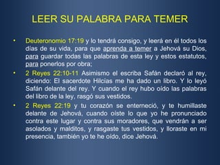 LEER SU PALABRA PARA TEMER
• Deuteronomio 17:19 y lo tendrá consigo, y leerá en él todos los
días de su vida, para que aprenda a temer a Jehová su Dios,
para guardar todas las palabras de esta ley y estos estatutos,
para ponerlos por obra;
• 2 Reyes 22:10-11 Asimismo el escriba Safán declaró al rey,
diciendo: El sacerdote Hilcías me ha dado un libro. Y lo leyó
Safán delante del rey. Y cuando el rey hubo oído las palabras
del libro de la ley, rasgó sus vestidos.
• 2 Reyes 22:19 y tu corazón se enterneció, y te humillaste
delante de Jehová, cuando oíste lo que yo he pronunciado
contra este lugar y contra sus moradores, que vendrán a ser
asolados y malditos, y rasgaste tus vestidos, y lloraste en mi
presencia, también yo te he oído, dice Jehová.
 