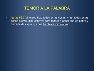 TEMOR A LA PALABRA
• Isaías 66:2 Mi mano hizo todas estas cosas, y así todas estas
cosas fueron, dice Jehová; pero miraré a aquel que es pobre y
humilde de espíritu, y que tiembla a mi palabra.
 