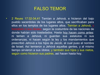 FALSO TEMOR
• 2 Reyes 17:32-34,41 Temían a Jehová, e hicieron del bajo
pueblo sacerdotes de los lugares altos, que sacrificaban para
ellos en los templos de los lugares altos. Temían a Jehová, y
honraban a sus dioses, según la costumbre de las naciones de
donde habían sido trasladados. Hasta hoy hacen como antes:
ni temen a Jehová, ni guardan sus estatutos ni sus
ordenanzas, ni hacen según la ley y los mandamientos que
prescribió Jehová a los hijos de Jacob, al cual puso el nombre
de Israel; Así temieron a Jehová aquellas gentes, y al mismo
tiempo sirvieron a sus ídolos; y también sus hijos y sus nietos,
según como hicieron sus padres, así hacen hasta hoy.
 
