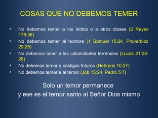 COSAS QUE NO DEBEMOS TEMER
• No debemos temer a los ídolos o a otros dioses (2 Reyes
178:38)
• No debemos temer al hombre (1 Samuel 15:24, Proverbios
29:25)
• No debemos tener a las calamidades terrenales (Lucas 21:25-
28)
• No debemos temer a castigos futuros (Hebreos 10:27)
• No debemos temerle al temor (Job 15:24, Pedro 5:7)
Solo un temor permanece
y ese es el temor santo al Señor Dios mismo
 