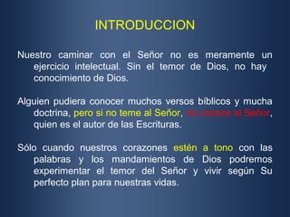 INTRODUCCION
Nuestro caminar con el Señor no es meramente un
ejercicio intelectual. Sin el temor de Dios, no hay
conocimiento de Dios.
Alguien pudiera conocer muchos versos bíblicos y mucha
doctrina, pero si no teme al Señor, no conoce al Señor,
quien es el autor de las Escrituras.
Sólo cuando nuestros corazones estén a tono con las
palabras y los mandamientos de Dios podremos
experimentar el temor del Señor y vivir según Su
perfecto plan para nuestras vidas.
 